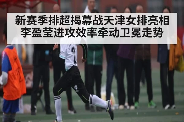 新赛季排超揭幕战天津女排亮相 李盈莹进攻效率牵动卫冕走势(App)